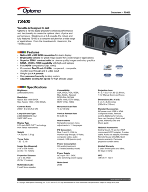 Page 1
Datasheet – TS400
© Copyright 2006 Optoma Technology, Inc. DLP™ and the DLP™ logo are trademarks of Texas Instruments. All specifications subject to change at any time.
TS400
Versatile & Designed to last
Optoma's TS400 digital projector combines performance 
and functionality to create the optimal blend of price and 
performance.  Weighing in at 4.4 pounds, the robust and 
fully featured TS400 is a complete solution for a wide range 
of applications.  From the boardroom to classroom, the 
TS400...