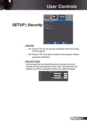 Page 33
33English

User Controls

SETUP | Security
 Security
 On: Choose “On” to use security verification when the turning 
on the projector.
 Off: Choose “Off” to be able to switch on the projector without 
password verification.
 Security Timer
Can be select the time (Month/Day/Hour) function to set the 
number of hours the projector can be used. Once this time has 
elapsed you will be requested to enter your password again. 