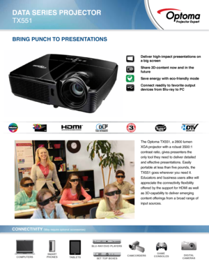 Page 1Deliver high-impact presentations on 
a big screen
Share 3D-content now and in the 
future 
Save energy with eco-friendly mode
Connect readily to favorite output 
devices from Blu-ray to PC
The Optoma TX551, a 2800 lumen 
XGA projector with a robust 3500:1 
contrast ratio, gives presenters the 
only tool they need to deliver detailed 
and effective presentations. Easily 
portable at less than five pounds, the 
TX551 goes wherever you need it. 
Educators and business users alike will 
appreciate the...