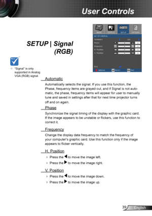 Page 3939English
User Controls
SETUP | Signal 
 (RGB)
 Automatic
Automatically selects the signal. If you use this function, the 
Phase, frequency items are grayed out, and if Signal is not auto-
matic, the phase, frequency items will appear for user to manually 
tune and saved in settings after that for next time projector turns 
off and on again.
 Phase
Synchronize the signal timing of the display with the graphic card. 
If the image appears to be unstable or flickers, use this function to 
correct it....