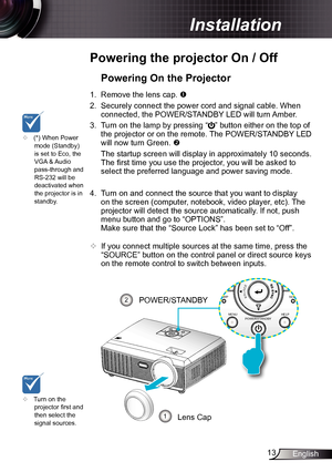 Page 1313English
Installation
Powering the projector On / Off
	Turn on the 
projector first and 
then select the 
signal sources.
Powering On the Projector
1.  Remove the lens cap. 
2.  Securely connect the power cord and signal cable. When 
connected, the POWER/STANDBY LED will turn Amber. 
3.  Turn on the lamp by pressing “
” button either on the top of 
the projector or on the remote. The POWER/STANDBY LED 
will now turn Green.  
  The startup screen will display in approximately 10 seconds. 
The first...