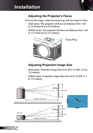 Page 1616
English
Installation
Adjusting the Projector’s Focus
To focus the image, rotate the focus ring until the image is clear.  
 XGA series: The projector will focus at distances from 1.64 
to 12.46 feet (0.5 to 3.8 meters).
 WXGA series: The projector will focus at distances from 1.64 
to 11.15 feet (0.5 to 3.4 meters).
Focus Ring
Adjusting Projection Image Size
 XGA series: Projection Image Size from 39.3” to 300” (1.0 to 
7.6 meters).
 WXGA series: Projection Image Size from 44.6” to 300” (1.1 
to...