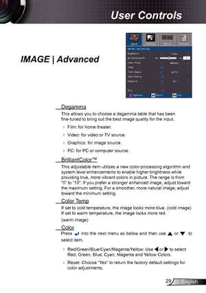 Page 2929English
User Controls
IMAGE | Advanced
 Degamma
This allows you to choose a degamma table that has been   
fine-tuned to bring out the best image quality for the input.
 
  Film: for home theater.
 
 Video: for video or TV source.
 
 Graphics: for image source.
 
  PC: for PC or computer source.
  BrilliantColor™
This adjustable item utilizes a new color-processing algorithm and 
system level enhancements to enable higher brightness while 
providing true, more vibrant colors in picture. The range...