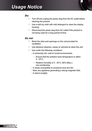 Page 44
English
Usage Notice
Do:
		Turn off and unplug the power plug from the AC outlet before 
cleaning the product.
		Use a soft dry cloth with mild detergent to clean the display 
housing.
		Disconnect the power plug from AC outlet if the product is 
not being used for a long period of time.
Do not:
		Block the slots and openings on the unit provided for 
ventilation.
		Use abrasive cleaners, waxes or solvents to clean the unit.
		Use under the following conditions:
   - In extremely hot, cold or...