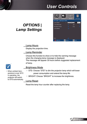 Page 4747English
User Controls
OPTIONS |   
Lamp Settings
  Lamp Hours
Display the projection time.
 Lamp Reminder
Choose this function to show or to hide the warning message 
when the changing lamp message is displayed.   
The message will appear 30 hours before suggested replacement 
of lamp.
  Brightness Mode
  
STD: Choose “STD” to dim the projector lamp which will lower 
power consumption and extend the lamp life. 
 BRIGHT: Choose “BRIGHT” to increase the brightness. 
  Lamp Reset
Reset the lamp hour...