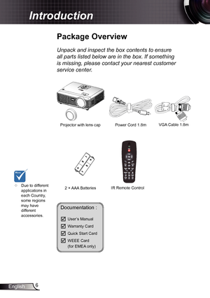 Page 66
English
Introduction
Documentation : 
	User’s Manual
	Warranty Card
	Quick Start Card
	WEEE Card  
  (for EMEA only)
	
Due to different 
applications in 
each Country, 
some regions 
may have 
different 
accessories.
Power Cord  1.8m
IR Remote Control
Package Overview
Unpack and inspect the box contents to ensure 
all parts listed below are in the box. If something 
is missing, please contact your nearest customer 
service center.
2 × AAA Batteries
Projector with lens cap 
VGA Cable 1.8m  