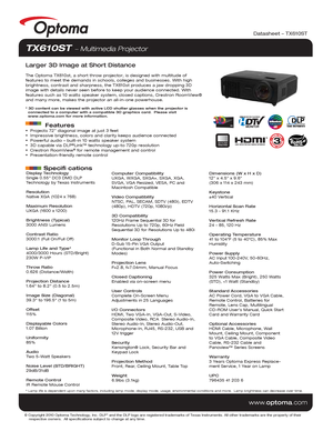 Page 1© Copyright 2010 Optoma Technology, Inc. DLP® and the DLP logo are registered trademarks of Texas Instruments. All ot\
her trademarks are the property of their 
    respective owners.  All specifications subject to change at any time\
.
    
www .optoma.com
Display Technology
Single 0.55 DC3 DMD DLP 
Technology by Texas Instruments
Resolution
Native XGA (1024 x 768)
Maximum Resolution
UXGA (1600 x 1200)
Brightness (Typical)
3000 ANSI Lumens 
Contrast Ratio
3000:1 (Full On/Full Off)
Lamp Life and Type*...