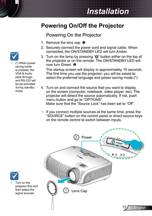 Page 13
3English

 Installation

	Powering	On/Off	the	Projector
	Turn on the projector fi rst and then select the signal sources.
Powering On the Projector
.  Remove the lens cap. 
2. Securely connect the power cord and signal cable. When 
connected, the ON/STANDBY LED will turn Amber. 
3.  Turn on the lamp by pressing “” button either on the top of 
the projector or on the remote. The ON/STANDBY LED will 
now turn Green. 
  The startup screen will display in approximately 0 seconds. 
The fi...