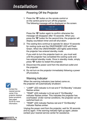 Page 14
4English

Installation

	Contact the nearest service center if the projector displays these symptoms. See pages 53-54 for more information.
Warning Indicator
When the warning indicators (see below) come on, 
the projector will automatically shutdown: 
 “LAMP” LED indicator is lit red and if “On/Standby” indicator 
flashes amber.
  “TEMP” LED indicator is lit red and if “On/Standby” 
indicator flashes amber. This indicates the projector has 
overheated. Under normal conditions, the projector can...