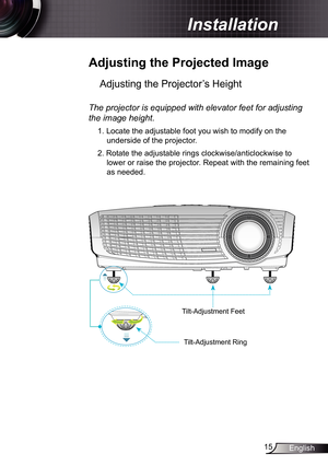 Page 15
5English

 Installation

 Adjusting	the	Projected	Image
Adjusting the Projector’s Height 
The	projector	is	equipped	with	elevator	feet	for	adjusting	
the	image	height.
. Locate the adjustable foot you wish to modify on the 
underside of the projector. 
2. Rotate the adjustable rings clockwise/anticlockwise to 
lower or raise the projector. Repeat with the remaining feet 
as needed.
Tilt-Adjustment Feet
Tilt-Adjustment Ring 