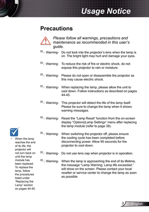 Page 3
3English

Usage Notice

	When the lamp reaches the end of its life, the projector will not turn back on until the lamp module has 
been replaced. To replace the lamp, follow the procedures listed under “Replacing the Lamp” section 
on pages 44-45.
 Precautions
 
Please	follow	all	warnings,	precautions	and	
maintenance	as	recommended	in	this	user’s	
guide.
▀■ Warning-  Do not look into the projector’s lens when the lamp is on. The bright light may hurt and damage your eyes.
▀■ Warning- To reduce the...