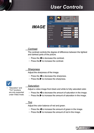 Page 23
23English

 User Controls

IMAGE
  Contrast
The contrast controls the degree of difference between the lightest 
and darkest parts of the picture. 
  Press the  to decrease the contrast.
  Press the  to increase the contrast.
 
  Sharpness
Adjust the sharpness of the image.
  Press the  to decrease the sharpness.
  Press the  to increase the sharpness. 
  Saturation
Adjust a video image from black and white to fully saturated color.
  Press the  to decrease the amount of saturation in the image.
 ...