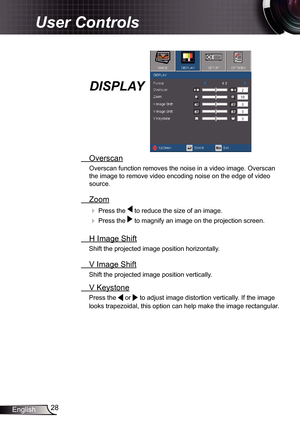 Page 28
28English

User Controls

  Overscan
Overscan function removes the noise in a video image. Overscan 
the image to remove video encoding noise on the edge of video 
source. 
  Zoom
  Press the  to reduce the size of an image.
  Press the  to magnify an image on the projection screen. 
  H Image Shift
Shift the projected image position horizontally.  
  V Image Shift
Shift the projected image position vertically.  
 V Keystone
Press the  or  to adjust image distortion vertically. If the image 
looks...