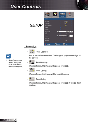 Page 30
30English

User Controls

SETUP
 Projection
    Front-Desktop
This is the default selection. The image is projected straight on 
the screen.
    Rear-Desktop
When selected, the image will appear reversed.
    Front-Ceiling 
When selected, the image will turn upside down.
    Rear-Ceiling 
When selected, the image will appear reversed in upside down 
position.
	Rear-Desktop and Rear-Ceiling are to be used with a translucent screen. 