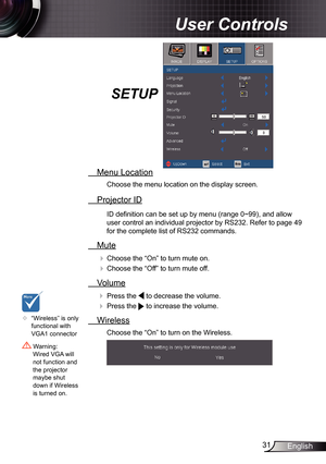 Page 31
3English

 User Controls

SETUP
  Menu Location
Choose the menu location on the display screen.
  Projector ID
ID defi nition can be set up by menu (range 0~99), and allow 
user control an individual projector by RS232. Refer to page 49 
for the complete list of RS232 commands.
  Mute
 Choose the “On” to turn mute on. 
 Choose the “Off” to turn mute off. 
  Volume
  Press the  to decrease the volume. 
  Press the  to increase the volume.
  Wireless
Choose the “On” to turn on the Wireless.
...