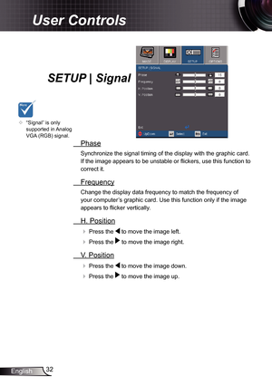 Page 32
32English

User Controls

SETUP | Signal
  Phase
Synchronize the signal timing of the display with the graphic card. 
If the image appears to be unstable or fl ickers, use this function to 
correct it.
  Frequency
Change the display data frequency to match the frequency of 
your computer’s graphic card. Use this function only if the image 
appears to fl icker vertically.
  H. Position
 Press the  to move the image left.
 Press the  to move the image right. 
  V. Position
 Press the  to move the image...