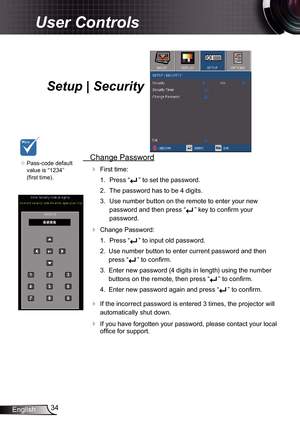 Page 34
34English

User Controls

Setup | Security
	Pass-code default 
value is “234” 
(first time).
 Change Password
 First time:
.  Press “
” to set the password.
2.  The password has to be 4 digits. 
3.  Use number button on the remote to enter your new 
password and then press “” key to confirm your 
password.
 Change Password:
.  Press “
” to input old password.
2.  Use number button to enter current password and then 
press “” to confirm. 
3.  Enter new password (4 digits in length)...