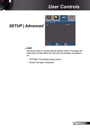 Page 35
35English

User Controls

SETUP | Advanced
 Logo
Use this function to set the desired startup screen. If changes are 
made they will take effect the next time the projector is powered 
on.
 OPTOMA: The default startup screen.
 Neutral: No logo is displayed.  