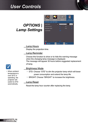 Page 38
38English

User Controls
OPTIONS | 
Lamp Settings
 Lamp Hours
Display the projection time.
 Lamp Reminder
Choose this function to show or to hide the warning message 
when the changing lamp message is displayed.  
The message will appear 30 hours before suggested replacement 
of lamp.
 Brightness Mode
 STD: Choose “STD” to dim the projector lamp which will lower 
power consumption and extend the lamp life. 
 BRIGHT: Choose “BRIGHT” to increase the brightness.
 Lamp Reset
Reset the lamp hour counter...