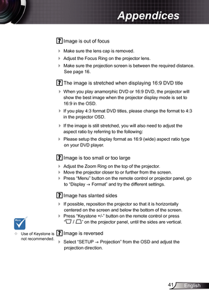 Page 41
4English

Appendices

 Image is out of focus
 Make sure the lens cap is removed.
 Adjust the Focus Ring on the projector lens. 
 Make sure the projection screen is between the required distance. 
See page 6.
  The image is stretched when displaying 6:9 DVD title
 
When you play anamorphic DVD or 6:9 DVD, the projector will 
show the best image when the projector display mode is set to 
6:9 in the OSD.
 If you play 4:3 format DVD titles, please change the format to 4:3 
in...