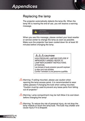 Page 44
44English

Appendices

 Replacing the lamp
The projector automatically detects the lamp life. When the 
lamp life is nearing the end of use, you will receive a warning 
message.
When you see this message, please contact your local reseller 
or service center to change the lamp as soon as possible. 
Make sure the projector has been cooled down for at least 30 
minutes before changing the lamp. 
 Warning: Lamp compartment may be hot! Allow it to cool down 
before changing the lamp!
 Warning: To reduce the...