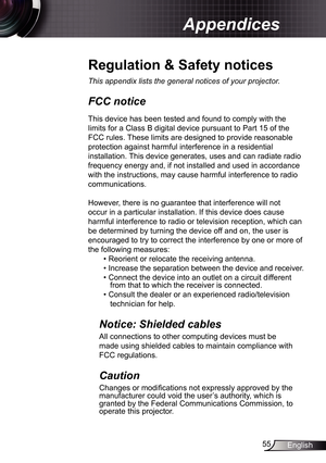 Page 55
55English

Appendices

Regulation	&	Safety	notices
This	appendix	lists	the	general	notices	of	your	projector.	
FCC notice 
This device has been tested and found to comply with the 
limits for a Class B digital device pursuant to Part 5 of the 
FCC rules. These limits are designed to provide reasonable 
protection against harmful interference in a residential 
installation. This device generates, uses and can radiate radio 
frequency energy and, if not installed and used in accordance 
with the...