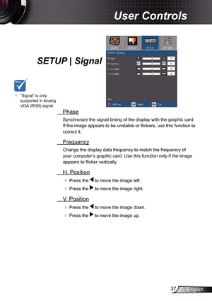 Page 37
37English

 User Controls

SETUP | Signal
  Phase
Synchronize the signal timing of the display with the graphic card. 
If the image appears to be unstable or fl ickers, use this function to 
correct it.
  Frequency
Change the display data frequency to match the frequency of 
your computer’s graphic card. Use this function only if the image 
appears to fl icker vertically.
  H. Position
 Press the  to move the image left.
 Press the  to move the image right. 
  V. Position
 Press the  to move the...