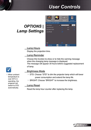 Page 47
47English

User Controls

OPTIONS | 
Lamp Settings
 Lamp Hours
Display the projection time.
 Lamp Reminder
Choose this function to show or to hide the warning message 
when the changing lamp message is displayed.  
The message will appear 30 hours before suggested replacement 
of lamp.
 Brightness Mode
 STD: Choose “STD” to dim the projector lamp which will lower 
power consumption and extend the lamp life. 
 BRIGHT: Choose “BRIGHT” to increase the brightness. 
 Lamp Reset
Reset the lamp hour counter...