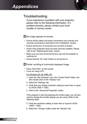 Page 48
48English

Appendices

 No image appears on-screen
 Ensure all the cables and power connections are correctly and 
securely connected as described in the “Installation” section.
 Ensure all the pins of connectors are not bent or broken.
 Check if the projection lamp has been securely installed. Please 
refer to the “Replacing the lamp” section.
 Make sure you have removed the lens cap and the projector is 
switched on.
 Ensure that the “AV mute” feature is not turned on.
 Partial, scrolling or...