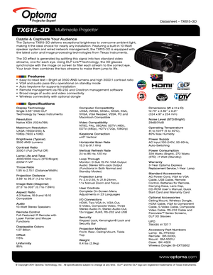 Page 1© Copyright 2011 Optoma Technology, Inc.  All specifications subject \
to change at any time.  DLP® and the DLP logo are registered trademarks of Texas Instruments.
www.optoma.com
Projector Expert
© Copyright 2011 Optoma Technology, Inc.  All specifications subject \
to change at any time.  DLP® and the DLP logo are registered trademarks of Texas Instruments.
www.optoma.com
Projector Expert
TX615-3D  Multimedia Projector
Dazzle & Captivate Your AudienceThe Optoma TX615-3D delivers exceptional brightness...