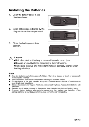 Page 13EN-13
Installing the Batteries
1. Open the battery cover in the 
direction shown.
2. Install batteries as indicated by the 
diagram inside the compartment.
3. Close the battery cover into 
position.
Caution
„Risk of explosion if battery is replaced by an incorrect type.
„Dispose of used batteries according to the instructions.
„Make sure the plus and minus terminals are correctly aligned when 
loading a battery.
Note
„Keep the batteries out of the reach of children. There is a danger of death by...