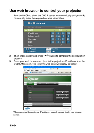 Page 34 EN-34
Use web browser to control your projector
1. Turn on DHCP to allow the DHCP server to automatically assign an IP,
or manually enter the required network information.
2. Then choose apply and press   button to complete the configuration
process.
3. Open your web browser and type in the projectors IP address from the
OSD LAN screen. The following web page will display as below:
•When you used the projector IP address, you will can not link to your service 
server. 