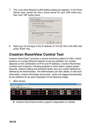 Page 38 EN-387. The Local Area Network (LAN) Setting dialog box appears, In the Proxy
Server area, cancel the Use a proxy server for your LAN check box.,
then click OK button twice.
8. Open your IE and type in the IP address of 10.0.50.100 in the URL then
press Enter key.
Crestron RoomView Control Tool
Crestron RoomViewTM provides a central monitoring station for 250+ control 
systems on a single Ethernet network (more are possible. the number 
depends on the combination of IP ID and IP address). Crestron...