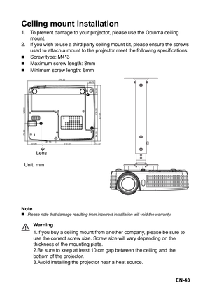 Page 43EN-43
Ceiling mount installation
1. To prevent damage to your projector, please use the Optoma ceiling 
mount.
2. If you wish to use a third party ceiling mount kit, please ensure the screws 
used to attach a mount to the projector meet the following specifications:
„Screw type: M4*3
„Maximum screw length: 8mm
„Minimum screw length: 6mm
Note
„Please note that damage resulting from incorrect installation will void the warranty.
Warning
1.If you buy a ceiling mount from another company, please be sure to...