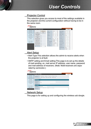 Page 5151English
User Controls
 Projector Control
This selection gives you access to most of the settings available in 
the projector and the current configuration without having to be in 
the same room.
 Alert Setup
•  
Alert Type:This selection allows the admin to receive alerts when 
the projector is at fault.
•   SMTP setting and Email setting:This page is to set up the details 
of mail sending, ex. mail server IP address, user name, password 
and mail address of receivers. (Note: Multi-receivers are sepa-...