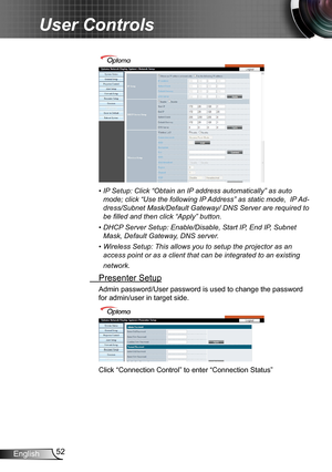 Page 5252English
User Controls
•  IP Setup: Click “Obtain an IP address automatically” as auto 
mode; click “Use the following IP Address” as static mode,  IP Ad-
dress/Subnet Mask/Default Gateway/ DNS Server are required to 
be filled and then click “Apply” button.
•  DHCP Server Setup: Enable/Disable, Start IP, End IP, Subnet 
Mask, Default Gateway, DNS server.
•  Wireless Setup: This allows you to setup the projector as an 
access point or as a client that can be integrated to an existing 
network....