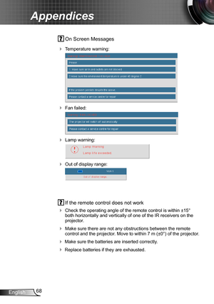 Page 6868English
Appendices
 On Screen Messages 
 Temperature warning:
 
 Fan failed:
 
 Lamp warning:
 
 Out of display range:
 
 If the remote control does not work
 Check the operating angle of the remote control is within ±15° both horizontally and vertically of one of the IR receivers on the projector.
 Make sure there are not any obstructions between the remote control and the projector. Move to within 7 m (±0°) of the projector.
 Make sure the batteries are inserted correctly.
 Replace batteries...