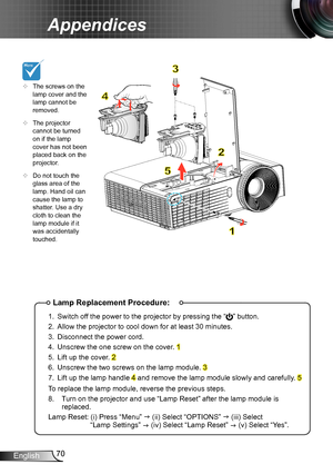 Page 7070English
Appendices
Lamp Replacement Procedure:
1. Switch off the power to the projector by pressing the “” button. 
2. Allow the projector to cool down for at least 30 minutes.
3. Disconnect the power cord.
4. Unscrew the one screw on the cover. 1
5. Lift up the cover. 2
6. Unscrew the two screws on the lamp module. 3
7. Lift up the lamp handle 4 and remove the lamp module slowly and carefully. 5
To replace the lamp module, reverse the previous steps.
8.   Turn on the projector and use “Lamp Reset”...