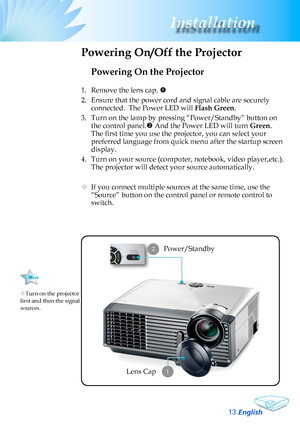 Page 13
English3
Installation

Powering On the Projector
1.	 Remove	the	lens	cap.	
2.	 Ensure	that	the	power	cord	and	signal	cable	are	securely	
connected.		The	Power	LED	will	Flash Green.
3.	 Turn	on	the	lamp	by	pressing	“Power/Standby”	button	on	
the	control	panel.	And	the	Power	LED	will	turn	Green.
The first time you use the projector, you can select your 
preferred	language	from	quick	menu	after	the	startup	screen	
display.
4. Turn on your source (computer, notebook, video player,etc.).  
The...