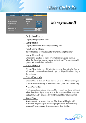 Page 25
English
2
User Controls

	 Projection	Hours
Displays	the	projection	time.
	 Lamp	Hours
Displays	the	cumulative	lamp	operating	time.
	 Reset	Lamp	Hours
Resets	the	lamp	life	hour	counter	after	replacing	the	lamp.	
	 Lamp	Reminding
Choose	this	function	to	show	or	to	hide	the	warning	message	
when	the	changing	lamp	message	is	displayed.	The	message	will	
appear	30	hours	before	end	of	life.
	 High	Altitude
Choose	“On”	to	turn	on	High	Altitude	mode.	Operates	the	fans	at	
full	speed	continuously	to	allow...