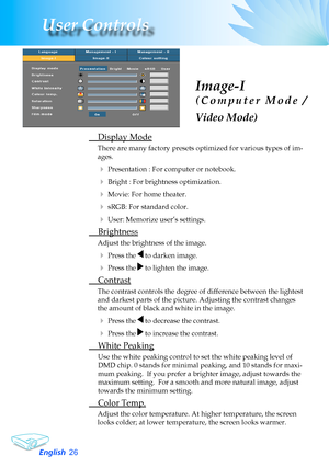 Page 26
English26
User Controls

Image-I
( C o m p u t e r   M o d e   / 
Video Mode)
	 Display	Mode
There	are	many	factory	presets	optimized	for	various	types	of	im-
ages.
	Presentation	:	For	computer	or	notebook.
	Bright	:	For	brightness	optimization.
	Movie:	For	home	theater.
	sRGB:	For	standard	color.
	User:	Memorize	user’s	settings.
	 Brightness
Adjust	the	brightness	of	the	image.
	Press	the		to	darken	image.
	Press	the		to	lighten	the	image.
	 Contrast
The	contrast	controls	the	degree	of	difference...