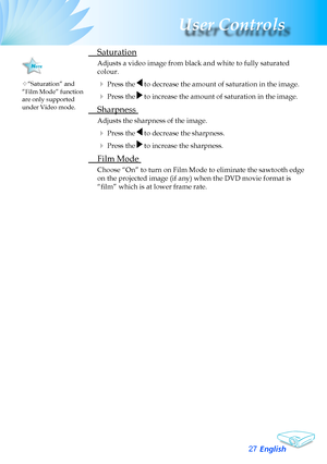 Page 27
English27
User Controls

	 Saturation
Adjusts	a	video	image	from	black	and	white	to	fully	saturated	
colour.
	Press	the		to	decrease	the	amount	of	saturation	in	the	image.
	Press	the		to	increase	the	amount	of	saturation	in	the	image.
	 Sharpness	
Adjusts	the	sharpness	of	the	image.
	Press	the		to	decrease	the	sharpness.
	Press	the		to	increase	the	sharpness.
	 Film	Mode	
Choose	“On”	to	turn	on	Film	Mode	to	eliminate	the	sawtooth	edge	
on the projected image (if any) when the DVD movie format is...