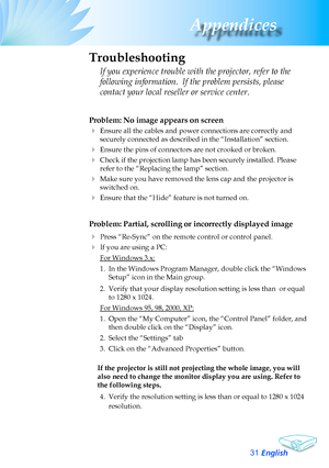 Page 31
English3
Appendices
Problem: No image appears on screen
	Ensure	all	the	cables	and	power	connections	are	correctly	and	
securely	connected	as	described	in	the	“Installation”	section.
	Ensure	the	pins	of	connectors	are	not	crooked	or	broken.
	Check	if	the	projection	lamp	has	been	securely	installed.	Please	
refer	to	the	“Replacing	the	lamp”	section.
	Make	sure	you	have	removed	the	lens	cap	and	the	projector	is	
switched	on.
	Ensure	that	the	“Hide”	feature	is	not	turned	on.
Problem: Partial,...