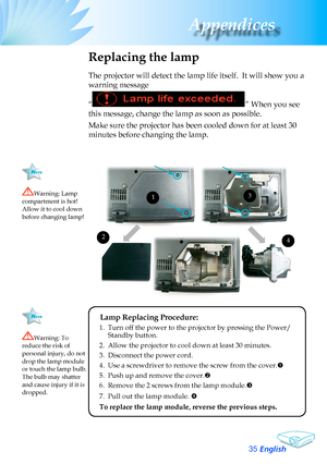 Page 35
English
3
Appendices

Replacing the lamp
The	projector	will	detect	the	lamp	life	itself.		It	will	show	you	a	
warning	message	
“”	When	you	see	
this	message,	change	the	lamp	as	soon	as	possible.		
Make	sure	the	projector	has	been	cooled	down	for	at	least	30	
minutes	before	changing	the	lamp.	
Warning:	Lamp	compartment	is	hot!		Allow	it	to	cool	down	before	changing	lamp!
Warning:	To	reduce	the	risk	of	personal	injury,	do	not	drop	the	lamp	module	or	touch	the	lamp	bulb.	The	bulb	may	shatter	and	cause...