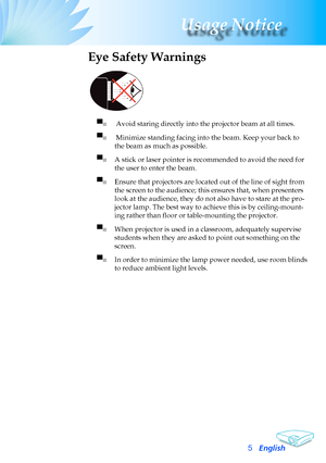 Page 5
English
Usage Notice

Eye Safety Warnings
 
▀■	 	Avoid	staring	directly	into	the	projector	beam	at	all	times.
▀■	 	Minimize	standing	facing	into	the	beam.	Keep	your	back	to	
the	beam	as	much	as	possible.
▀■	A	stick	or	laser	pointer	is	recommended	to	avoid	the	need	for	
the	user	to	enter	the	beam.	
▀■	Ensure	that	projectors	are	located	out	of	the	line	of	sight	from	
the	screen	to	the	audience;	this	ensures	that,	when	presenters	
look	at	the	audience,	they	do	not	also	have	to	stare	at	the	pro-
jector...