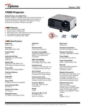 Page 1
Datasheet – TX650
© Copyright 2007 Optoma Technology, Inc. DLP® and the DLP logo are registered trademarks of Texas Instruments. All sp\
ecifications subject to change at any time.
Brightness
2000 Lumens 
Resolution
Native XGA (1024 x 768)
Contrast Ratio
2200:1
Lamp Life and Type
2000/3000 Hours (STD/ECO)
180W SHP
Display Type
Single 0.55” DDR DMD™ DLP 
Technology by Texas Instruments
Throw Ratio
1.94 to 2.13:1 (Distance/Width)
Projection Distance
3.9’ to 39’
Image Size
34” to 306”
Aspect Ratio
4:3...