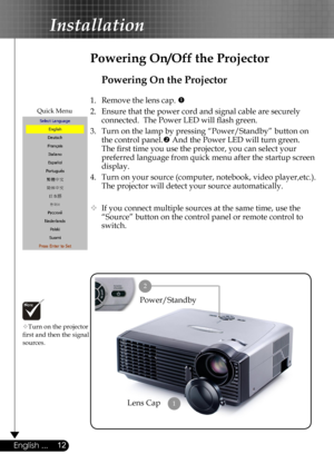 Page 12
12English ...

Installation

Powering On the Projector
1.  Remove the lens cap. 
2.  Ensure that the power cord and signal cable are securely 
connected.  The Power LED will ﬂash green.
3.  Turn on the lamp by pressing “Power/Standby” button on 
the control panel. And the Power LED will turn green.
The ﬁrst time you use the projector, you can select your 
preferred language from quick menu after the startup screen 
display.
4.  Turn on your source (computer, notebook, video player,etc.).  
The...