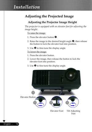 Page 14
14English ...

Installation

Adjusting the Projected Image
Adjusting the Projector Image Height
Tilt Adjusting 
Feet
Elevator Foot
23
Elevator Button
The projector is equipped with an elevator foot for adjusting the 
image height.
 To raise the image:
1.  Press the elevator button .
2.  Raise the image to the desired height angle , then release  
  the button to lock the elevator foot into position.
3.  Use  to ﬁne-tune the display angle. 
 To lower the image:
1.  Press the elevator button.
2.  Lower...