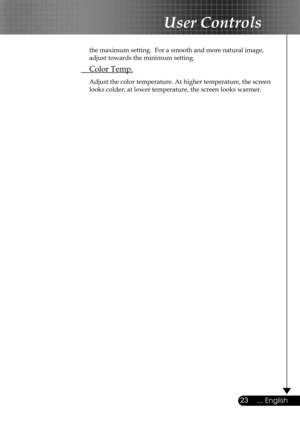 Page 23
23... English

User Controls

  the maximum setting.  For a smooth and more natural image,  
  adjust towards the minimum setting.
 Color Temp.
 Adjust the color temperature. At higher temperature, the screen  
  looks colder; at lower temperature, the screen looks warmer.  