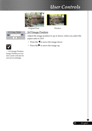 Page 25
25... English

User Controls

 16:9 Image Position
 Adjust the image position to up or down, when you select the    
  aspect ratio to 16:9.
  Press the  to move the image down.
  Press the  to move the image up.
WindowOriginal Pixel
 16:9 Image Position: Image Position at win-dow mode will also be  moved accordingly. 